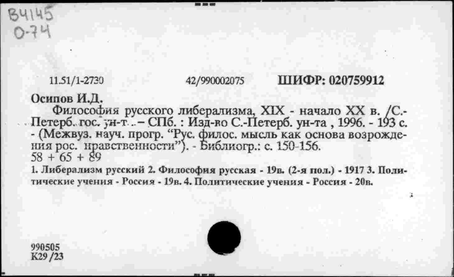 ﻿
0-14
11.51/1-2730	42/990002075 ШИФР: 020759912
Осипов И.Д.
Философия русского либерализма, XIX - начало XX в. /С,-Петерб. гос.'ун-т ...- СПб. : Изд-во С.-Петерб. ун-та , 1996. - 193 с - (Межвуз. науч, прогр. “Рус. филос. мысль как основа возрождения рос. нравственности”). - Библиогр.: с. 150-156. 58 + 65 + 89
1. Либерализм русский 2. Философия русская - 19в. (2-я пол.) -1917 3. Поли тические учения - Россия - 19в. 4. Политические учения - Россия - 20в.
990505
К29/23